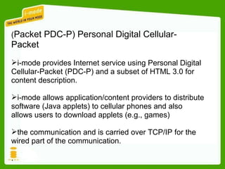 ( Packet PDC-P) Personal Digital Cellular-Packet i-mode provides Internet service using Personal Digital Cellular-Packet (PDC-P) and a subset of HTML 3.0 for content description. i-mode allows application/content providers to distribute software (Java applets) to cellular phones and also allows users to download applets (e.g., games) the communication and is carried over TCP/IP for the wired part of the communication. .  