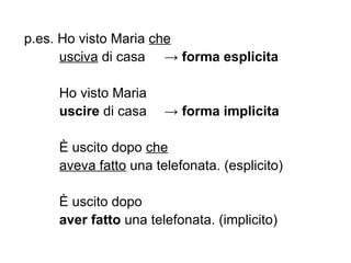p.es. Ho visto Maria  che   usciva  di casa ->   forma esplicita Ho visto Maria  uscire  di casa -> forma implicita È uscito dopo  che   aveva fatto  una telefonata. (esplicito) È uscito dopo  aver fatto  una telefonata. (implicito) 