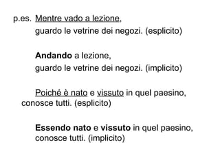 p.es.  Mentre vado a lezione ,  guardo le vetrine dei negozi. (esplicito) Andando  a lezione,  guardo le vetrine dei negozi. (implicito) Poiché è nato  e  vissuto  in quel paesino,  conosce tutti. (esplicito) Essendo nato  e  vissuto  in quel paesino,  conosce tutti. (implicito) 