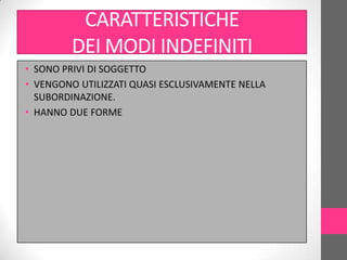 CARATTERISTICHE
         DEI MODI INDEFINITI
• SONO PRIVI DI SOGGETTO
• VENGONO UTILIZZATI QUASI ESCLUSIVAMENTE NELLA
  SUBORDINAZIONE.
• HANNO DUE FORME
 