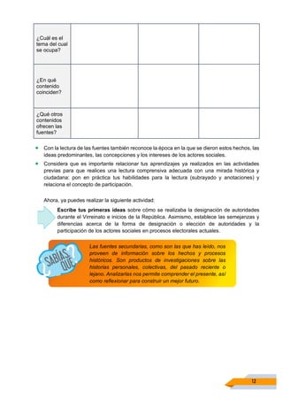 12
¿Cuál es el
tema del cual
se ocupa?
¿En qué
contenido
coinciden?
¿Qué otros
contenidos
ofrecen las
fuentes?
• Con la lectura de las fuentes también reconoce la época en la que se dieron estos hechos, las
ideas predominantes, las concepciones y los intereses de los actores sociales.
• Considera que es importante relacionar tus aprendizajes ya realizados en las actividades
previas para que realices una lectura comprensiva adecuada con una mirada histórica y
ciudadana: pon en práctica tus habilidades para la lectura (subrayado y anotaciones) y
relaciona el concepto de participación.
Ahora, ya puedes realizar la siguiente actividad:
Escribe tus primeras ideas sobre cómo se realizaba la designación de autoridades
durante el Virreinato e inicios de la República. Asimismo, establece las semejanzas y
diferencias acerca de la forma de designación o elección de autoridades y la
participación de los actores sociales en procesos electorales actuales.
Las fuentes secundarias, como son las que has leído, nos
proveen de información sobre los hechos y procesos
históricos. Son productos de investigaciones sobre las
historias personales, colectivas, del pasado reciente o
lejano. Analizarlas nos permite comprender el presente, así
como reflexionar para construir un mejor futuro.
 