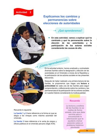 14
Recuerda lo siguiente:
La fuente 1 y 2 hace referencia a la forma en que se
elegía a los virreyes como máxima autoridad del
virreinato.
La fuente 3 hace referencia a la venta de cargos y
oficios públicos en el virreinato peruano (Siglo XVII).
Explicamos los cambios y
permanencias sobre
elecciones de autoridades
• En esta actividad, vamos a explicar qué ha
cambiado y qué ha permanecido sobre la
elección de las autoridades y la
participación de los actores sociales
considerando las causas de ello.
Actividad 2
En la actividad anterior, hemos analizado y contrastado
diversas fuentes sobre la designación y elección de las
autoridades en el Virreinato e inicios de la República y
la participación de los actores sociales en las presentes
elecciones.
Después de haber realizado una primera lectura de las
fuentes, te proponemos que hagas una lectura a
profundidad de cada una de las fuentes para seguir
comprendiendo y reflexionando sobre los cambios y las
permanencias en la participación de los actores sociales
en nuestra historia considerando la multicausalidad.
La lectura y análisis
de las fuentes no se
realiza de forma
aislada, sino que debe
servirte para ir
encontrando la
información que te
ayudará a tomar
posición sobre el
problema histórico
planteado
Recuerda
 