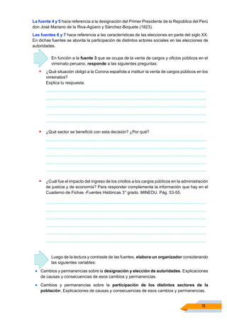 15
La fuente 4 y 5 hace referencia a la designación del Primer Presidente de la República del Perú
don José Mariano de la Riva-Agüero y Sánchez-Boquete (1823).
Las fuentes 6 y 7 hace referencia a las características de las elecciones en parte del siglo XX.
En dichas fuentes se aborda la participación de distintos actores sociales en las elecciones de
autoridades.
En función a la fuente 3 que se ocupa de la venta de cargos y oficios públicos en el
virreinato peruano, responde a las siguientes preguntas:
▪ ¿Qué situación obligó a la Corona española a instituir la venta de cargos públicos en los
virreinatos?
Explica tu respuesta.
▪ ¿Qué sector se benefició con esta decisión? ¿Por qué?
▪ ¿Cuál fue el impacto del ingreso de los criollos a los cargos públicos en la administración
de justicia y de economía? Para responder complementa la información que hay en el
Cuaderno de Fichas -Fuentes Históricas 3° grado. MINEDU. Pág. 53-55.
Luego de la lectura y contraste de las fuentes, elabora un organizador considerando
las siguientes variables:
• Cambios y permanencias sobre la designación y elección de autoridades. Explicaciones
de causas y consecuencias de esos cambios y permanencias.
• Cambios y permanencias sobre la participación de los distintos sectores de la
población. Explicaciones de causas y consecuencias de esos cambios y permanencias.
 