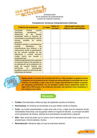 18
¡Felicitaciones!
Es el momento de autoevaluarnos
a partir de nuestros avances....
Competencia: Construye interpretaciones históricas
Criterios de evaluación Lo logre
Estoy en
proceso
¿Qué puedo hacer para
mejorar mis aprendizajes
Contrasté fuentes cuando
identifiqué semejanzas y
diferencias de las fuentes
analizadas sobre la elección de
autoridades y la participación de los
actores sociales en dichos
procesos.
Expliqué cambios y permanencias
cuando identifiqué las
características que variaron o se
mantuvieron sobre la participación
de los actores sociales en las
elecciones y cuando reconocí
cuáles fueron sus causas y
consecuencias.
Elaboré argumentos para sustentar
mí posición sobre si los cambios en
la participación de la población a lo
largo de nuestra historia han
promovido la participación
igualitaria cuando di razones de ello
valiéndose de fuentes.
• Criollos. Eran llamados criollos los hijos de españoles nacidos en América.
• Peninsulares. En América se les llamaba a los que habían nacido en España.
• Corte. Las Cortes representaban a cada reino ante el rey, y dado que los monarcas tenían
necesidades financieras y los burgueses interés en regular los tributos, su principal cometido
era la aprobación de tributos, además de la presentación de peticiones y agravios.
• Elite: clase social de poder que la corona creo la estructura del poder local a pesar de sus
propias leyes. minoría selecta o rectora.
• Reivindicación. Reclamar algo a lo que se cree tener derecho.
España desde la creación del virreinato del Perú en 1542 establece un gobierno fuerte
y absoluto con la presencia de los virreyes que personificaban la autoridad real en las
colonias; sin embargo y pese a que en los cargos administrativos estaban ocupados
por españoles peninsulares, los así llamados criollos fueron obteniendo desde los
siglos XVI y XVII acceso a las instancias del poder real teniendo como mediadores a
los virreyes y sus cortes.
 