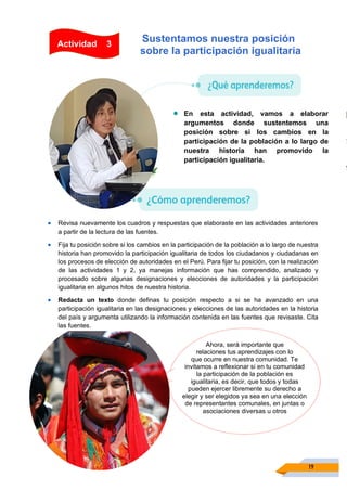 19
• Revisa nuevamente los cuadros y respuestas que elaboraste en las actividades anteriores
a partir de la lectura de las fuentes.
• Fija tu posición sobre si los cambios en la participación de la población a lo largo de nuestra
historia han promovido la participación igualitaria de todos los ciudadanos y ciudadanas en
los procesos de elección de autoridades en el Perú. Para fijar tu posición, con la realización
de las actividades 1 y 2, ya manejas información que has comprendido, analizado y
procesado sobre algunas designaciones y elecciones de autoridades y la participación
igualitaria en algunos hitos de nuestra historia.
• Redacta un texto donde definas tu posición respecto a si se ha avanzado en una
participación igualitaria en las designaciones y elecciones de las autoridades en la historia
del país y argumenta utilizando la información contenida en las fuentes que revisaste. Cita
las fuentes.
Sustentamos nuestra posición
sobre la participación igualitaria
• En esta actividad, vamos a elaborar
argumentos donde sustentemos una
posición sobre si los cambios en la
participación de la población a lo largo de
nuestra historia han promovido la
participación igualitaria.
Actividad 3
Ahora, será importante que
relaciones tus aprendizajes con lo
que ocurre en nuestra comunidad. Te
invitamos a reflexionar si en tu comunidad
la participación de la población es
igualitaria, es decir, que todos y todas
pueden ejercer libremente su derecho a
elegir y ser elegidos ya sea en una elección
de representantes comunales, en juntas o
asociaciones diversas u otros
 