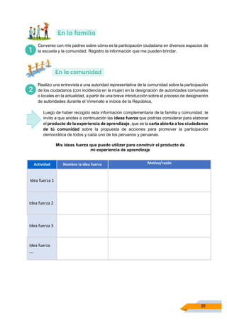 20
Converso con mis padres sobre cómo es la participación ciudadana en diversos espacios de
la escuela y la comunidad. Registro la información que me pueden brindar.
Realizo una entrevista a una autoridad representativa de la comunidad sobre la participación
de los ciudadanos (con incidencia en la mujer) en la designación de autoridades comunales
o locales en la actualidad, a partir de una breve introducción sobre el proceso de designación
de autoridades durante el Virreinato e inicios de la República,
Luego de haber recogido esta información complementaria de la familia y comunidad, te
invito a que anotes a continuación las ideas fuerza que podrías considerar para elaborar
el producto de la experiencia de aprendizaje, que es la carta abierta a los ciudadanos
de tú comunidad sobre la propuesta de acciones para promover la participación
democrática de todos y cada uno de los peruanos y peruanas.
Mis ideas fuerza que puedo utilizar para construir el producto de
mi experiencia de aprendizaje
Actividad Nombro la idea fuerza Motivo/razón
Idea fuerza 1
Idea fuerza 2
Idea fuerza 3
Idea fuerza
….
 