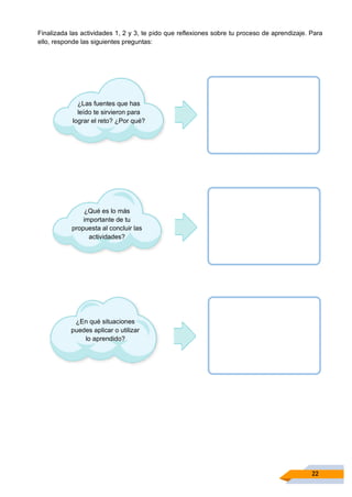 22
Finalizada las actividades 1, 2 y 3, te pido que reflexiones sobre tu proceso de aprendizaje. Para
ello, responde las siguientes preguntas:
¿Las fuentes que has
leído te sirvieron para
lograr el reto? ¿Por qué?
¿Qué es lo más
importante de tu
propuesta al concluir las
actividades?
¿En qué situaciones
puedes aplicar o utilizar
lo aprendido?
 
