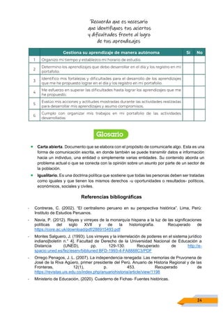 24
Recuerda que es necesario
que identifiques tus aciertos
y dificultades frente al logro
de tus aprendizajes
• Carta abierta. Documento que se elabora con el propósito de comunicarle algo. Esta es una
forma de comunicación escrita, en donde también se puede transmitir datos e información
hacia un individuo, una entidad o simplemente varias entidades. Su contenido aborda un
problema actual o que se conecta con la opinión sobre un asunto por parte de un sector de
la población.
• Igualitario. Es una doctrina política que sostiene que todas las personas deben ser tratadas
como iguales y que tienen los mismos derechos -u oportunidades o resultados- políticos,
económicos, sociales y civiles.
Referencias bibliográficas
- Contreras, C. (2002). “El centralismo peruano en su perspectiva histórica”. Lima, Perú:
Instituto de Estudios Peruanos.
- Navia, P. (2012). Reyes y virreyes de la monarquía hispana a la luz de las significaciones
políticas del siglo XVII y de la historiografía. Recuperado de
https://core.ac.uk/download/pdf/288915493.pdf
- Montes Salguero, J. (1993). Los virreyes y la interrelación de poderes en el sistema jurídico
indiano[boletín n.° 4]. Facultad de Derecho de la Universidad Nacional de Educación a
Distancia (UNED), pp. 129-130. Recuperado de http://e-
spacio.uned.es/fez/eserv/bibliuned:BFD-1993-4-FA8888C3/PDF
- Orrego Penagos, J. L. (2007). La independencia renegada: Las memorias de Pruvonena de
José de la Riva Agüero, primer presidente del Perú. Anuario de Historia Regional y de las
Fronteras, 12(1), p. 453. Recuperado de
https://revistas.uis.edu.co/index.php/anuariohistoria/article/view/1198
- Ministerio de Educación, (2020). Cuaderno de Fichas- Fuentes históricas.
 