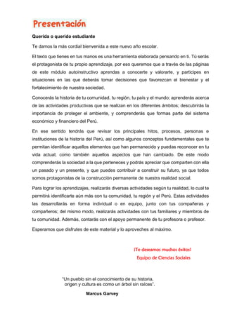 Te damos la más cordial bienvenida a este nuevo año escolar.
El texto que tienes en tus manos es una herramienta elaborada pensando en ti. Tú serás
el protagonista de tu propio aprendizaje, por eso queremos que a través de las páginas
de este módulo autoinstructivo aprendas a conocerte y valorarte, y participes en
situaciones en las que deberás tomar decisiones que favorezcan el bienestar y el
fortalecimiento de nuestra sociedad.
Conocerás la historia de tu comunidad, tu región, tu país y el mundo; aprenderás acerca
de las actividades productivas que se realizan en los diferentes ámbitos; descubrirás la
importancia de proteger el ambiente, y comprenderás que formas parte del sistema
económico y financiero del Perú.
En ese sentido tendrás que revisar los principales hitos, procesos, personas e
instituciones de la historia del Perú, así como algunos conceptos fundamentales que te
permitan identificar aquellos elementos que han permanecido y puedas reconocer en tu
vida actual, como también aquellos aspectos que han cambiado. De este modo
comprenderás la sociedad a la que perteneces y podrás apreciar que comparten con ella
un pasado y un presente, y que puedes contribuir a construir su futuro, ya que todos
somos protagonistas de la construcción permanente de nuestra realidad social.
Para lograr los aprendizajes, realizarás diversas actividades según tu realidad, lo cual te
permitirá identificarte aún más con tu comunidad, tu región y el Perú. Estas actividades
las desarrollarás en forma individual o en equipo, junto con tus compañeras y
compañeros; del mismo modo, realizarás actividades con tus familiares y miembros de
tu comunidad. Además, contarás con el apoyo permanente de tu profesora o profesor.
Esperamos que disfrutes de este material y lo aproveches al máximo.
“Un pueblo sin el conocimiento de su historia,
origen y cultura es como un árbol sin raíces”.
Marcus Garvey
¡Te deseamos muchos éxitos!
Equipo de Ciencias Sociales
Querida o querido estudiante
 
