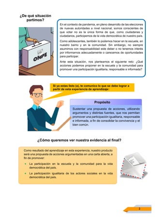 3
¿De qué situación
partimos?
En el contexto de pandemia, en pleno desarrollo de las elecciones
de nuevas autoridades a nivel nacional, somos conscientes de
que votar no es la única forma de que, como ciudadanas y
ciudadanos, participemos de la vida democrática de nuestro país.
Como adolescentes, también lo podemos hacer en la escuela, en
nuestro barrio y en la comunidad. Sin embargo, no siempre
asumimos con responsabilidad este deber o no tenemos interés
por informarnos adecuadamente o carecemos de oportunidades
para participar.
Ante esta situación, nos planteamos el siguiente reto: ¿Qué
acciones podemos proponer en la escuela y la comunidad para
promover una participación igualitaria, responsable e informada?
Propósito
Sustentar una propuesta de acciones, utilizando
argumentos y distintas fuentes, que nos permitan
promover una participación igualitaria, responsable
e informada, a fin de consolidar la convivencia y el
bien común.
¿Cómo queremos ver nuestra evidencia al ﬁnal?
Como resultado del aprendizaje en esta experiencia, nuestro producto
será una propuesta de acciones argumentadas en una carta abierta, a
fin de promover:
• La participación en la escuela y la comunidad para la vida
democrática del país.
• La participación igualitaria de los actores sociales en la vida
democrática del país.
Si ya estas listo (a), te comunico lo que se debe lograr a
partir de esta experiencia de aprendizaje:
 