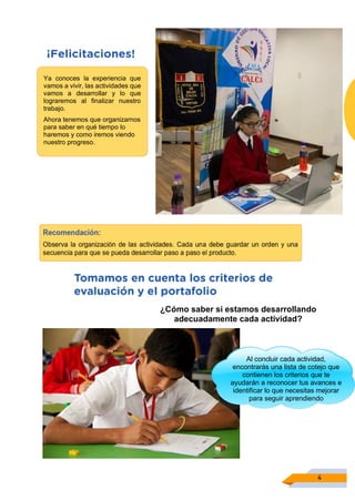 4
Ya conoces la experiencia que
vamos a vivir, las actividades que
vamos a desarrollar y lo que
lograremos al finalizar nuestro
trabajo.
Ahora tenemos que organizarnos
para saber en qué tiempo lo
haremos y como iremos viendo
nuestro progreso.
Al concluir cada actividad,
encontrarás una lista de cotejo que
contienen los criterios que te
ayudarán a reconocer tus avances e
identificar lo que necesitas mejorar
para seguir aprendiendo
¿Cómo saber si estamos desarrollando
adecuadamente cada actividad?
 