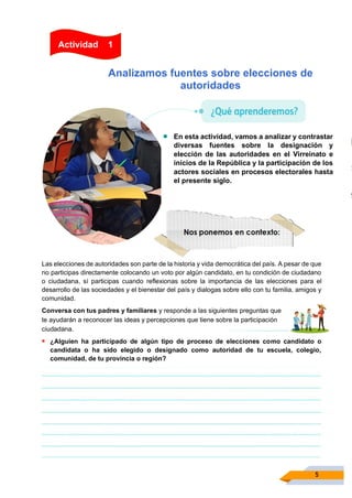 5
Analizamos fuentes sobre elecciones de
autoridades
• En esta actividad, vamos a analizar y contrastar
diversas fuentes sobre la designación y
elección de las autoridades en el Virreinato e
inicios de la República y la participación de los
actores sociales en procesos electorales hasta
el presente siglo.
Las elecciones de autoridades son parte de la historia y vida democrática del país. A pesar de que
no participas directamente colocando un voto por algún candidato, en tu condición de ciudadano
o ciudadana, sí participas cuando reflexionas sobre la importancia de las elecciones para el
desarrollo de las sociedades y el bienestar del país y dialogas sobre ello con tu familia, amigos y
comunidad.
Conversa con tus padres y familiares y responde a las siguientes preguntas que
te ayudarán a reconocer las ideas y percepciones que tiene sobre la participación
ciudadana.
▪ ¿Alguien ha participado de algún tipo de proceso de elecciones como candidato o
candidata o ha sido elegido o designado como autoridad de tu escuela, colegio,
comunidad, de tu provincia o región?
Actividad 1
 