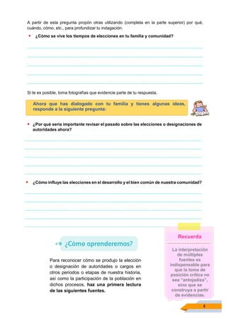 6
A partir de esta pregunta propón otras utilizando (completa en la parte superior) por qué,
cuándo, cómo, etc., para profundizar tu indagación.
▪ ¿Cómo se vive los tiempos de elecciones en tu familia y comunidad?
Si te es posible, toma fotografías que evidencie parte de tu respuesta.
Ahora que has dialogado con tu familia y tienes algunas ideas,
responde a la siguiente pregunta:
▪ ¿Por qué sería importante revisar el pasado sobre las elecciones o designaciones de
autoridades ahora?
▪ ¿Cómo influye las elecciones en el desarrollo y el bien común de nuestra comunidad?
Para reconocer cómo se produjo la elección
o designación de autoridades o cargos en
otros periodos o etapas de nuestra historia,
así como la participación de la población en
dichos procesos, haz una primera lectura
de las siguientes fuentes.
La interpretación
de múltiples
fuentes es
indispensable para
que la toma de
posición crítica no
sea “antojadiza”,
sino que se
construya a partir
de evidencias.
Recuerda
 