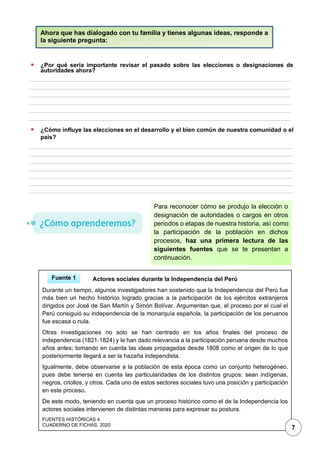 1
▪ ¿Por qué sería importante revisar el pasado sobre las elecciones o designaciones de
autoridades ahora?
▪ ¿Cómo influye las elecciones en el desarrollo y el bien común de nuestra comunidad o el
país?
Ahora que has dialogado con tu familia y tienes algunas ideas, responde a
la siguiente pregunta:
Para reconocer cómo se produjo la elección o
designación de autoridades o cargos en otros
periodos o etapas de nuestra historia, así como
la participación de la población en dichos
procesos, haz una primera lectura de las
siguientes fuentes que se te presentan a
continuación.
Actores sociales durante la Independencia del Perú
Durante un tiempo, algunos investigadores han sostenido que la Independencia del Perú fue
más bien un hecho histórico logrado gracias a la participación de los ejércitos extranjeros
dirigidos por José de San Martín y Simón Bolívar. Argumentan que, el proceso por el cual el
Perú consiguió su independencia de la monarquía española, la participación de los peruanos
fue escasa o nula.
Otras investigaciones no solo se han centrado en los años finales del proceso de
independencia (1821-1824) y le han dado relevancia a la participación peruana desde muchos
años antes; tomando en cuenta las ideas propagadas desde 1808 como el origen de lo que
posteriormente llegará a ser la hazaña independista.
Igualmente, debe observarse a la población de esta época como un conjunto heterogéneo,
pues debe tenerse en cuenta las particularidades de los distintos grupos: sean indígenas,
negros, criollos, y otros. Cada uno de estos sectores sociales tuvo una posición y participación
en este proceso.
De este modo, teniendo en cuenta que un proceso histórico como el de la Independencia los
actores sociales intervienen de distintas maneras para expresar su postura.
FUENTES HISTÓRICAS 4
CUADERNO DE FICHAS. 2020
Fuente 1
7
 