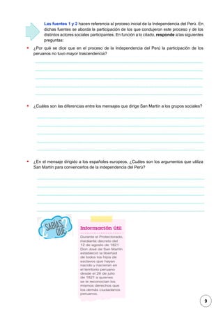 1
Las fuentes 1 y 2 hacen referencia al proceso inicial de la Independencia del Perú. En
dichas fuentes se aborda la participación de los que condujeron este proceso y de los
distintos actores sociales participantes. En función a lo citado, responde a las siguientes
preguntas:
▪ ¿Por qué se dice que en el proceso de la Independencia del Perú la participación de los
peruanos no tuvo mayor trascendencia?
▪ ¿Cuáles son las diferencias entre los mensajes que dirige San Martín a los grupos sociales?
▪ ¿En el mensaje dirigido a los españoles europeos, ¿Cuáles son los argumentos que utiliza
San Martín para convencerlos de la independencia del Perú?
Fuente 3
9
 
