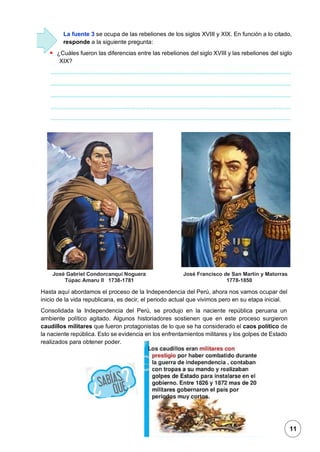 1
La fuente 3 se ocupa de las rebeliones de los siglos XVIII y XIX. En función a lo citado,
responde a la siguiente pregunta:
▪ ¿Cuáles fueron las diferencias entre las rebeliones del siglo XVIII y las rebeliones del siglo
XIX?
José Gabriel Condorcanqui Noguera José Francisco de San Martín y Matorras
Túpac Amaru II 1738-1781 1778-1850
Hasta aquí abordamos el proceso de la Independencia del Perú, ahora nos vamos ocupar del
inicio de la vida republicana, es decir, el periodo actual que vivimos pero en su etapa inicial.
Consolidada la Independencia del Perú, se produjo en la naciente república peruana un
ambiente político agitado. Algunos historiadores sostienen que en este proceso surgieron
caudillos militares que fueron protagonistas de lo que se ha considerado el caos político de
la naciente república. Esto se evidencia en los enfrentamientos militares y los golpes de Estado
realizados para obtener poder.
11
 