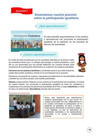 1
En esta actividad argumentaremos si los cambios
y permanencias han promovido la participación
igualitaria de la población en los procesos de
elección de autoridades.
En medio de tanta incertidumbre por los resultados obtenidos en la primera vuelta,
los ciudadanos tienen que ir a sufragar para escoger a nuestro presidente, y todo
ello es una oportunidad que nos permite reflexionar con nuestras familias sobre
importancia de la participación democrática en la elección de nuestras autoridades.
Conversa con tus padres y familiares y coméntales sobre lo que estás realizando,
quizás ellos puedan ayudarte y orientar en la concretización de tu producto.
Revisemos nuevamente los cuadros y respuestas que elaboramos en las actividades anteriores,
y también da una última revisión a las fuentes presentadas.
Fijemos nuestra posición respecto a si los cambios en la participación de la población, a lo largo
de nuestra historia, han promovido la participación igualitaria de todos los ciudadanos y
ciudadanas en los procesos de elección de autoridades en el Perú, y luego redactemos un texto
en base a lo determinado. Recordemos siempre citar las fuentes.
Tomemos en cuenta que …
Actividad 3
Ahora, será importante que relacionemos
nuestros aprendizajes con lo que ocurre en
nuestra comunidad. Por eso, reflexionemos si
en nuestra comunidad la participación de la
población es igualitaria, es decir, si todos y
todas ejercen libremente su derecho a elegir y
a ser elegidos, ya sea en elecciones de
autoridades nacionales o de representantes
comunales, o en juntas o asociaciones
diversas.
Sustentamos nuestra posición
sobre la participación igualitaria
19
 