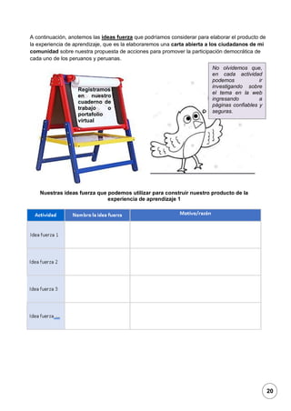 1
A continuación, anotemos las ideas fuerza que podríamos considerar para elaborar el producto de
la experiencia de aprendizaje, que es la elaboraremos una carta abierta a los ciudadanos de mi
comunidad sobre nuestra propuesta de acciones para promover la participación democrática de
cada uno de los peruanos y peruanas.
Nuestras ideas fuerza que podemos utilizar para construir nuestro producto de la
experiencia de aprendizaje 1
Registramos
en nuestro
cuaderno de
trabajo o
portafolio
virtual
No olvidemos que,
en cada actividad
podemos ir
investigando sobre
el tema en la web
ingresando a
páginas confiables y
seguras.
20
 