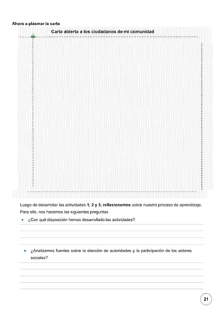 1
Ahora a plasmar la carta
Luego de desarrollar las actividades 1, 2 y 3, reflexionemos sobre nuestro proceso de aprendizaje.
Para ello, nos hacemos las siguientes preguntas
• ¿Con qué disposición hemos desarrollado las actividades?
• ¿Analizamos fuentes sobre la elección de autoridades y la participación de los actores
sociales?
Carta abierta a los ciudadanos de mi comunidad
21
 