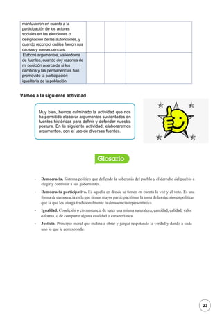 1
mantuvieron en cuanto a la
participación de los actores
sociales en las elecciones o
designación de las autoridades, y
cuando reconocí cuáles fueron sus
causas y consecuencias.
Elaboré argumentos, valiéndome
de fuentes, cuando doy razones de
mi posición acerca de si los
cambios y las permanencias han
promovido la participación
igualitaria de la población
Vamos a la siguiente actividad
- Democracia. Sistema político que defiende la soberanía del pueblo y el derecho del pueblo a
elegir y controlar a sus gobernantes.
- Democracia participativa. Es aquella en donde se tienen en cuenta la voz y el voto. Es una
forma de democracia en la que tienen mayor participación en la toma de las decisiones políticas
que la que les otorga tradicionalmente la democracia representativa.
- Igualdad. Condición o circunstancia de tener una misma naturaleza, cantidad, calidad, valor
o forma, o de compartir alguna cualidad o característica.
- Justicia. Principio moral que inclina a obrar y juzgar respetando la verdad y dando a cada
uno lo que le corresponde.
Muy bien, hemos culminado la actividad que nos
ha permitido elaborar argumentos sustentados en
fuentes históricas para definir y defender nuestra
postura. En la siguiente actividad, elaboraremos
argumentos, con el uso de diversas fuentes.
23
 