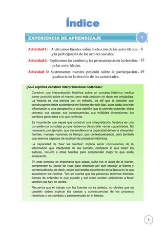 1
Índice
EXPERIENCIA DE APRENDIZAJE
Actividad 1: Analizamos fuentes sobre la elección de las autoridades
y la participación de los actores sociales.
Actividad 2: Explicamos los cambios y las permanencias en la elección
de las autoridades.
Actividad 3: Sustentamos nuestra posición sobre la participación
igualitaria en la elección de las autoridades.
1
¿Qué significa construir interpretaciones históricas?
Construir una interpretación histórica sobre un proceso histórico implica
tomar posición sobre el mismo, pero esta posición no debe ser antojadiza.
La historia es una ciencia con un método, de allí que la posición que
construyamos debe sustentarse en fuentes de todo tipo, pues cada una trae
información o una perspectiva o una opinión que te permita entender dicho
proceso: sus causas, sus consecuencias, sus múltiples dimensiones, los
cambios generados o lo que continúa.
Es importante que sepas que construir una interpretación histórica es una
competencia compleja porque debemos desarrollar varias capacidades. Es
necesario, por ejemplo, que desarrollemos la capacidad de leer e interpretar
fuentes, manejar nociones de tiempo, que contextualicemos, pero también
que seamos capaces de explicar los procesos históricos.
La capacidad de “leer las fuentes” implica sacar conclusiones de la
información que interpretas de las fuentes, comparar lo que dicen los
autores, recurrir a otras fuentes para comprender mejor lo que estás
analizando.
En este proceso es importante que sepas quién fue el autor de la fuente,
comprender su punto de vista para entender por qué produjo la fuente y
contextualizarla, es decir, saber qué estaba ocurriendo en la época en la que
sucedieron los hechos. Ten en cuenta que las personas tenemos distintas
formas de entender lo que sucede y así como existen posiciones a favor
también las hay en contra.
Recuerda que el trabajo con las fuentes no es aislado, no olvides que en
paralelo debes explicar las causas y consecuencias de los procesos
históricos y los cambios y permanencias en el tiempo.
…. 6
… 15
… 19
1
 