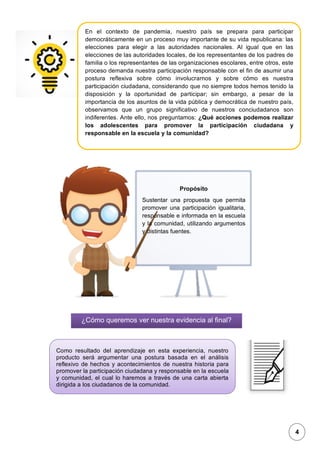 1
En el contexto de pandemia, nuestro país se prepara para participar
democráticamente en un proceso muy importante de su vida republicana: las
elecciones para elegir a las autoridades nacionales. Al igual que en las
elecciones de las autoridades locales, de los representantes de los padres de
familia o los representantes de las organizaciones escolares, entre otros, este
proceso demanda nuestra participación responsable con el fin de asumir una
postura reflexiva sobre cómo involucrarnos y sobre cómo es nuestra
participación ciudadana, considerando que no siempre todos hemos tenido la
disposición y la oportunidad de participar; sin embargo, a pesar de la
importancia de los asuntos de la vida pública y democrática de nuestro país,
observamos que un grupo significativo de nuestros conciudadanos son
indiferentes. Ante ello, nos preguntamos: ¿Qué acciones podemos realizar
los adolescentes para promover la participación ciudadana y
responsable en la escuela y la comunidad?
Propósito
Sustentar una propuesta que permita
promover una participación igualitaria,
responsable e informada en la escuela
y la comunidad, utilizando argumentos
y distintas fuentes.
¿Cómo queremos ver nuestra evidencia al ﬁnal?
Como resultado del aprendizaje en esta experiencia, nuestro
producto será argumentar una postura basada en el análisis
reflexivo de hechos y acontecimientos de nuestra historia para
promover la participación ciudadana y responsable en la escuela
y comunidad, el cual lo haremos a través de una carta abierta
dirigida a los ciudadanos de la comunidad.
4
 