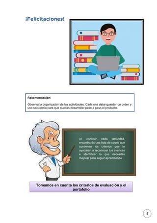 1
Recomendación:
Observa la organización de las actividades. Cada una debe guardar un orden y
una secuencia para que puedas desarrollar paso a paso el producto.
Tomamos en cuenta los criterios de evaluación y el
portafolio
Al concluir cada actividad,
encontrarás una lista de cotejo que
contienen los criterios que te
ayudarán a reconocer tus avances
e identificar lo que necesitas
mejorar para seguir aprendiendo
5
 