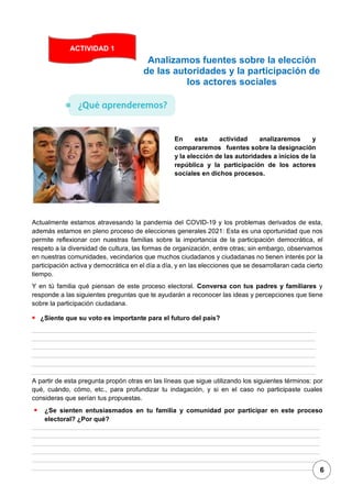 1
Analizamos fuentes sobre la elección
de las autoridades y la participación de
los actores sociales
Actualmente estamos atravesando la pandemia del COVID-19 y los problemas derivados de esta,
además estamos en pleno proceso de elecciones generales 2021: Esta es una oportunidad que nos
permite reflexionar con nuestras familias sobre la importancia de la participación democrática, el
respeto a la diversidad de cultura, las formas de organización, entre otras; sin embargo, observamos
en nuestras comunidades, vecindarios que muchos ciudadanos y ciudadanas no tienen interés por la
participación activa y democrática en el día a día, y en las elecciones que se desarrollaran cada cierto
tiempo.
Y en tú familia qué piensan de este proceso electoral. Conversa con tus padres y familiares y
responde a las siguientes preguntas que te ayudarán a reconocer las ideas y percepciones que tiene
sobre la participación ciudadana.
▪ ¿Siente que su voto es importante para el futuro del país?
A partir de esta pregunta propón otras en las líneas que sigue utilizando los siguientes términos: por
qué, cuándo, cómo, etc., para profundizar tu indagación, y si en el caso no participaste cuales
consideras que serían tus propuestas.
▪ ¿Se sienten entusiasmados en tu familia y comunidad por participar en este proceso
electoral? ¿Por qué?
ACTIVIDAD 1
En esta actividad analizaremos y
compararemos fuentes sobre la designación
y la elección de las autoridades a inicios de la
república y la participación de los actores
sociales en dichos procesos.
6
 
