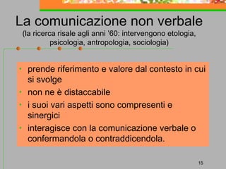 La comunicazione non verbale
(la ricerca risale agli anni ’60: intervengono etologia,
psicologia, antropologia, sociologia)

•
•
•
•

prende riferimento e valore dal contesto in cui
si svolge
non ne è distaccabile
i suoi vari aspetti sono compresenti e
sinergici
interagisce con la comunicazione verbale o
confermandola o contraddicendola.
15

 