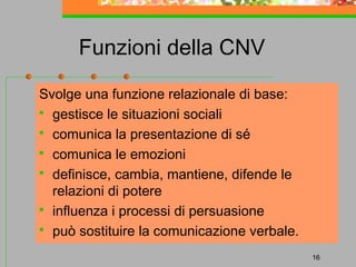 Funzioni della CNV
Svolge una funzione relazionale di base:
 gestisce le situazioni sociali
 comunica la presentazione di sé
 comunica le emozioni
 definisce, cambia, mantiene, difende le
relazioni di potere
 influenza i processi di persuasione
 può sostituire la comunicazione verbale.
16

 