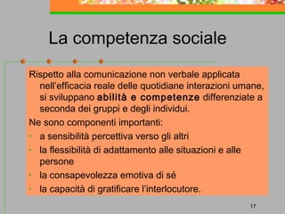La competenza sociale
Rispetto alla comunicazione non verbale applicata
nell’efficacia reale delle quotidiane interazioni umane,
si sviluppano abilità e competenze differenziate a
seconda dei gruppi e degli individui.
Ne sono componenti importanti:
• a sensibilità percettiva verso gli altri
• la flessibilità di adattamento alle situazioni e alle
persone
• la consapevolezza emotiva di sé
• la capacità di gratificare l’interlocutore.
17

 