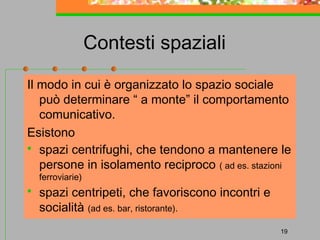 Contesti spaziali
Il modo in cui è organizzato lo spazio sociale
può determinare “ a monte” il comportamento
comunicativo.
Esistono
 spazi centrifughi, che tendono a mantenere le
persone in isolamento reciproco ( ad es. stazioni
ferroviarie)



spazi centripeti, che favoriscono incontri e
socialità (ad es. bar, ristorante).
19

 