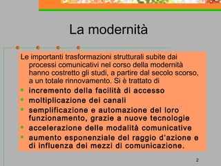 La modernità
Le importanti trasformazioni strutturali subite dai
processi comunicativi nel corso della modernità
hanno costretto gli studi, a partire dal secolo scorso,
a un totale rinnovamento. Si è trattato di
 incremento della facilità di accesso
 moltiplicazione dei canali
 semplificazione e automazione del loro
funzionamento, grazie a nuove tecnologie
 accelerazione delle modalità comunicative
 aumento esponenziale del raggio d’azione e
di influenza dei mezzi di comunicazione.
2

 