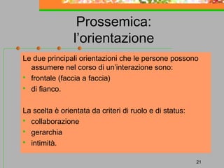 Prossemica:
l’orientazione
Le due principali orientazioni che le persone possono
assumere nel corso di un’interazione sono:
 frontale (faccia a faccia)
 di fianco.
La scelta è orientata da criteri di ruolo e di status:
 collaborazione
 gerarchia
 intimità.
21

 