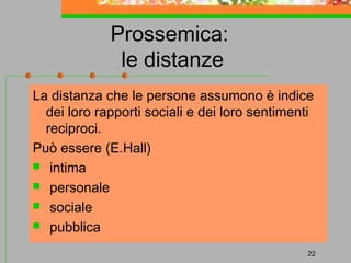 Prossemica:
le distanze
La distanza che le persone assumono è indice
dei loro rapporti sociali e dei loro sentimenti
reciproci.
Può essere (E.Hall)
 intima
 personale
 sociale
 pubblica
22

 