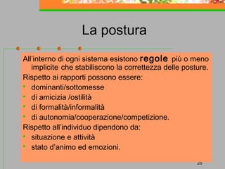 La postura
All’interno di ogni sistema esistono regole più o meno
implicite che stabiliscono la correttezza delle posture.
Rispetto ai rapporti possono essere:
 dominanti/sottomesse
 di amicizia /ostilità
 di formalità/informalità
 di autonomia/cooperazione/competizione.
Rispetto all’individuo dipendono da:
 situazione e attività
 stato d’animo ed emozioni.
25

 
