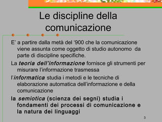 Le discipline della
comunicazione
E’ a partire dalla metà del ‘900 che la comunicazione
viene assunta come oggetto di studio autonomo da
parte di discipline specifiche.
La teoria dell’informazione fornisce gli strumenti per
misurare l’informazione trasmessa
l’informatica studia i metodi e le tecniche di
elaborazione automatica dell’informazione e della
comunicazione
la semiotica (scienza dei segni) studia i
fondamenti dei processi di comunicazione e
la natura dei linguaggi
3

 
