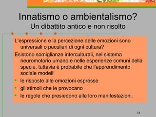 Innatismo o ambientalismo?
Un dibattito antico e non risolto

L’espressione e la percezione delle emozioni sono
universali o peculiari di ogni cultura?
Esistono somiglianze interculturali, nel sistema
neuromotorio umano e nelle esperienze comuni della
specie, tuttavia è probabile che l’apprendimento
sociale modelli

le risposte alle emozioni espresse
 gli stimoli che le provocano
 le regole che presiedono alle loro manifestazioni.
31

 