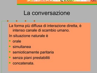La conversazione
La forma più diffusa di interazione diretta, è
intenso canale di scambio umano.
In situazione naturale è
 orale
 simultanea

semioticamente paritaria
 senza piani prestabiliti
 concatenata.
32

 
