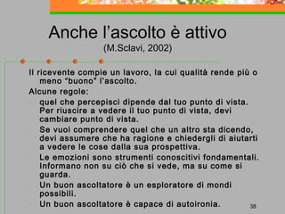 Anche l’ascolto è attivo
(M.Sclavi, 2002)

Il ricevente compie un lavoro, la cui qualità rende più o
meno “buono” l’ascolto.
Alcune regole:
- quel che percepisci dipende dal tuo punto di vista.
Per riuscire a vedere il tuo punto di vista, devi
cambiare punto di vista.
- Se vuoi comprendere quel che un altro sta dicendo,
devi assumere che ha ragione e chiedergli di aiutarti
a vedere le cose dalla sua prospettiva.
- Le emozioni sono strumenti conoscitivi fondamentali.
Informano non su ciò che si vede, ma su come si
guarda.
- Un buon ascoltatore è un esploratore di mondi
possibili.
- Un buon ascoltatore è capace di autoironia.
38

 