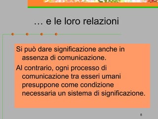 … e le loro relazioni
Si può dare significazione anche in
assenza di comunicazione.
Al contrario, ogni processo di
comunicazione tra esseri umani
presuppone come condizione
necessaria un sistema di significazione.
8

 