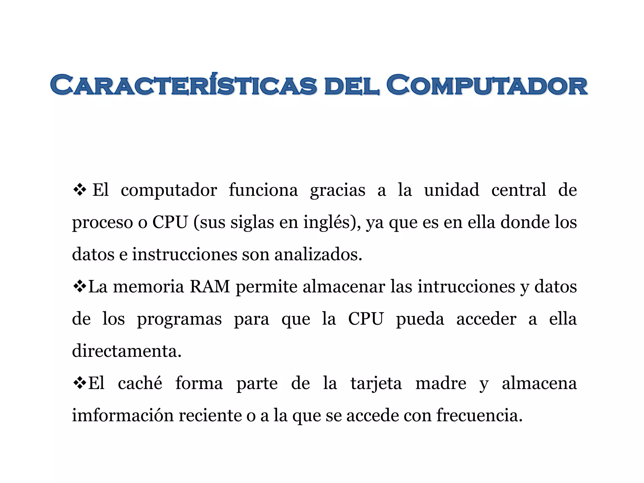  El computador funciona gracias a la unidad central de
proceso o CPU (sus siglas en inglés), ya que es en ella donde los
datos e instrucciones son analizados.
La memoria RAM permite almacenar las intrucciones y datos
de los programas para que la CPU pueda acceder a ella
directamenta.
El caché forma parte de la tarjeta madre y almacena
imformación reciente o a la que se accede con frecuencia.
 