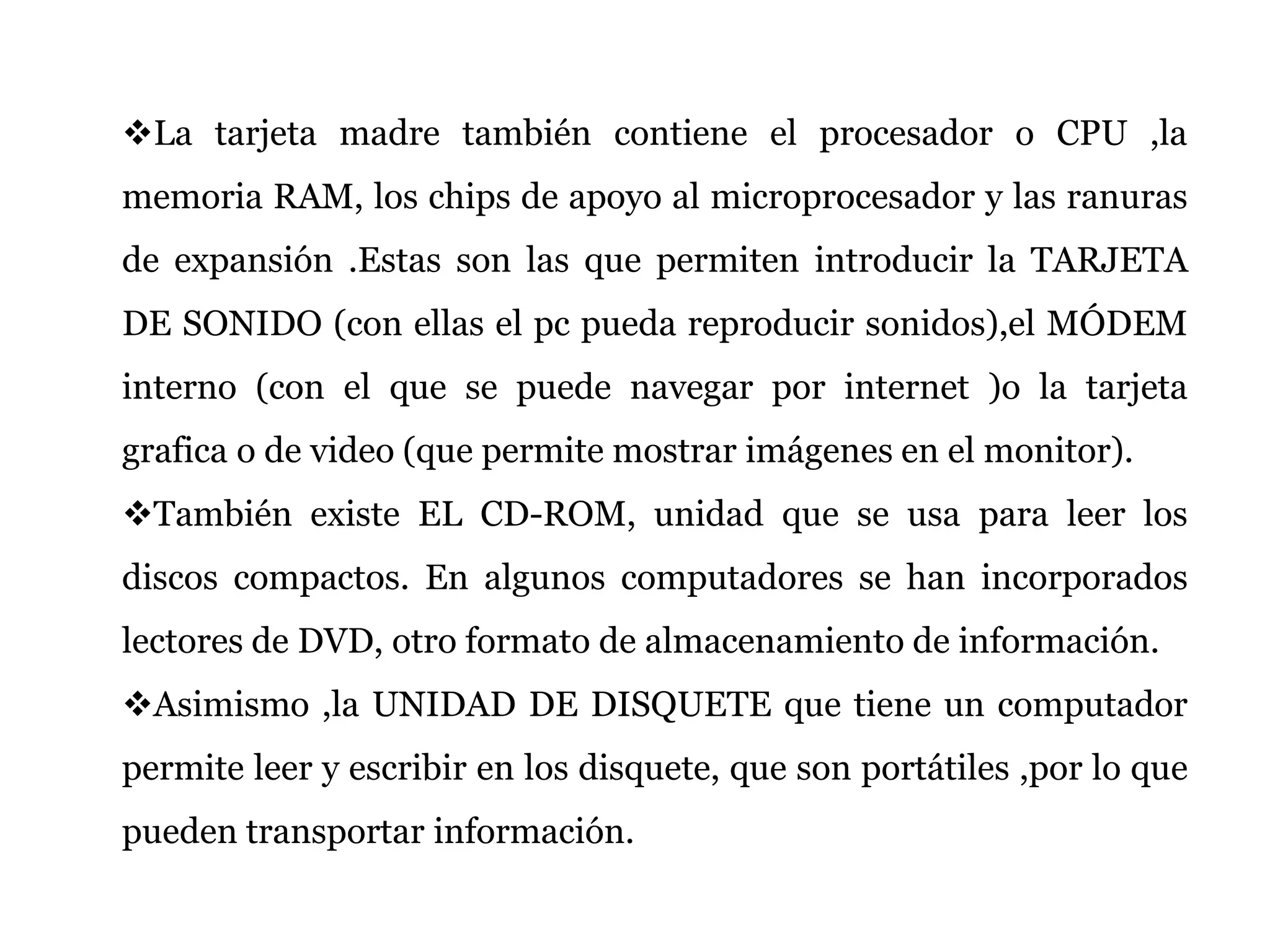 La tarjeta madre también contiene el procesador o CPU ,la
memoria RAM, los chips de apoyo al microprocesador y las ranuras
de expansión .Estas son las que permiten introducir la TARJETA
DE SONIDO (con ellas el pc pueda reproducir sonidos),el MÓDEM
interno (con el que se puede navegar por internet )o la tarjeta
grafica o de video (que permite mostrar imágenes en el monitor).
También existe EL CD-ROM, unidad que se usa para leer los
discos compactos. En algunos computadores se han incorporados
lectores de DVD, otro formato de almacenamiento de información.
Asimismo ,la UNIDAD DE DISQUETE que tiene un computador
permite leer y escribir en los disquete, que son portátiles ,por lo que
pueden transportar información.
 