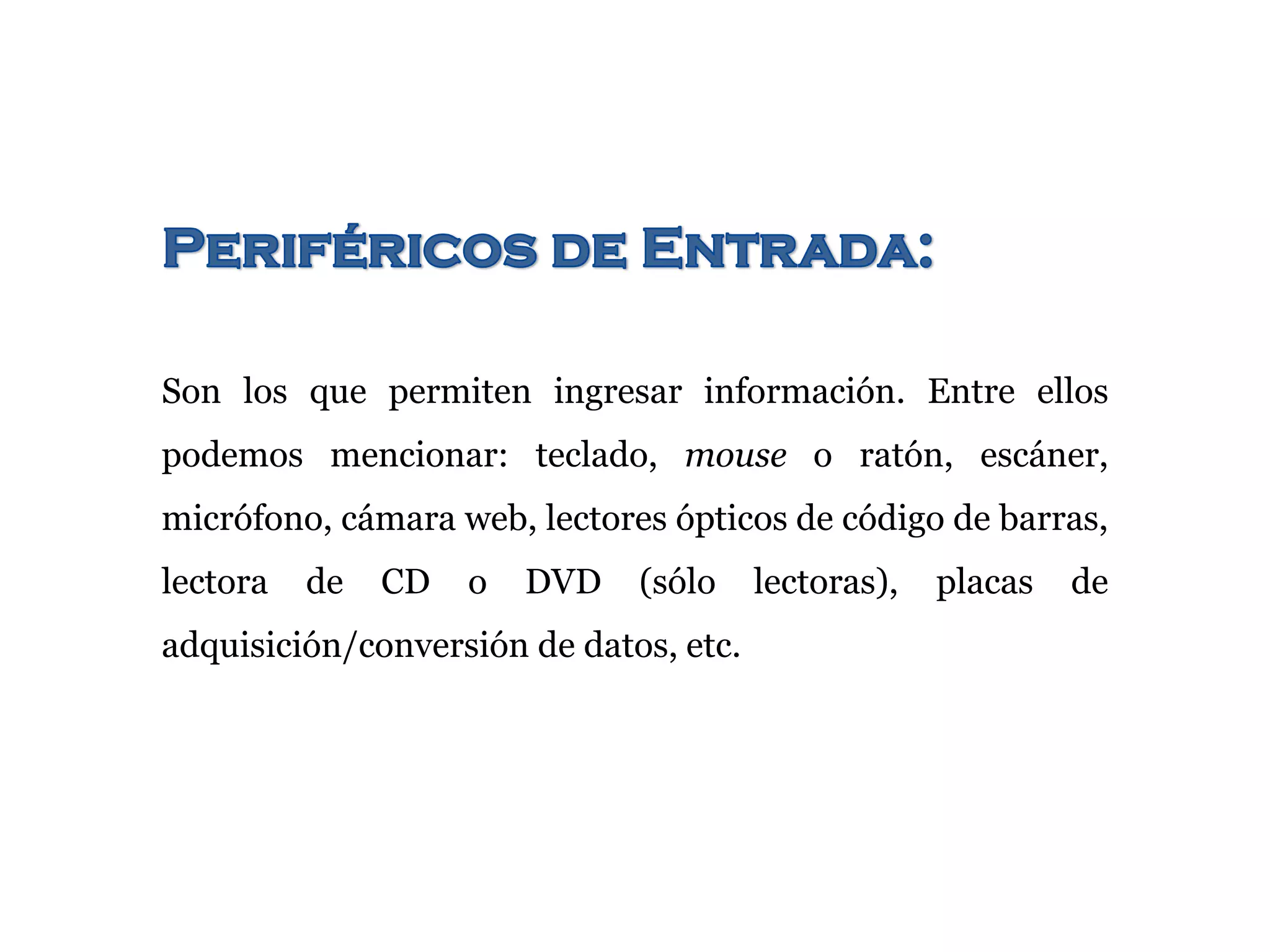 Son los que permiten ingresar información. Entre ellos
podemos mencionar: teclado, mouse o ratón, escáner,
micrófono, cámara web, lectores ópticos de código de barras,
lectora de CD o DVD (sólo lectoras), placas de
adquisición/conversión de datos, etc.
 