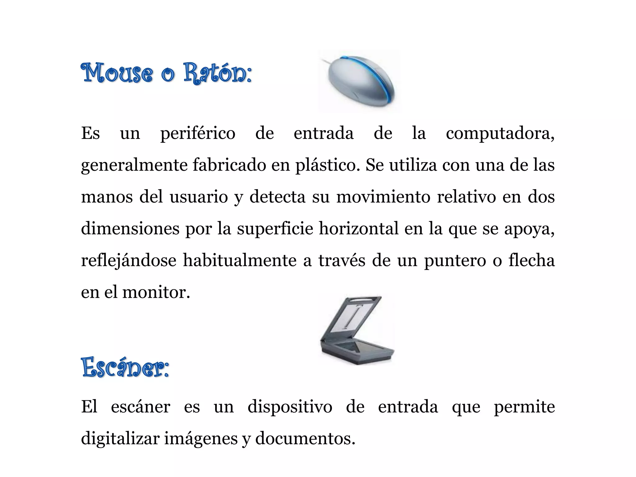Es un periférico de entrada de la computadora,
generalmente fabricado en plástico. Se utiliza con una de las
manos del usuario y detecta su movimiento relativo en dos
dimensiones por la superficie horizontal en la que se apoya,
reflejándose habitualmente a través de un puntero o flecha
en el monitor.
El escáner es un dispositivo de entrada que permite
digitalizar imágenes y documentos.
 