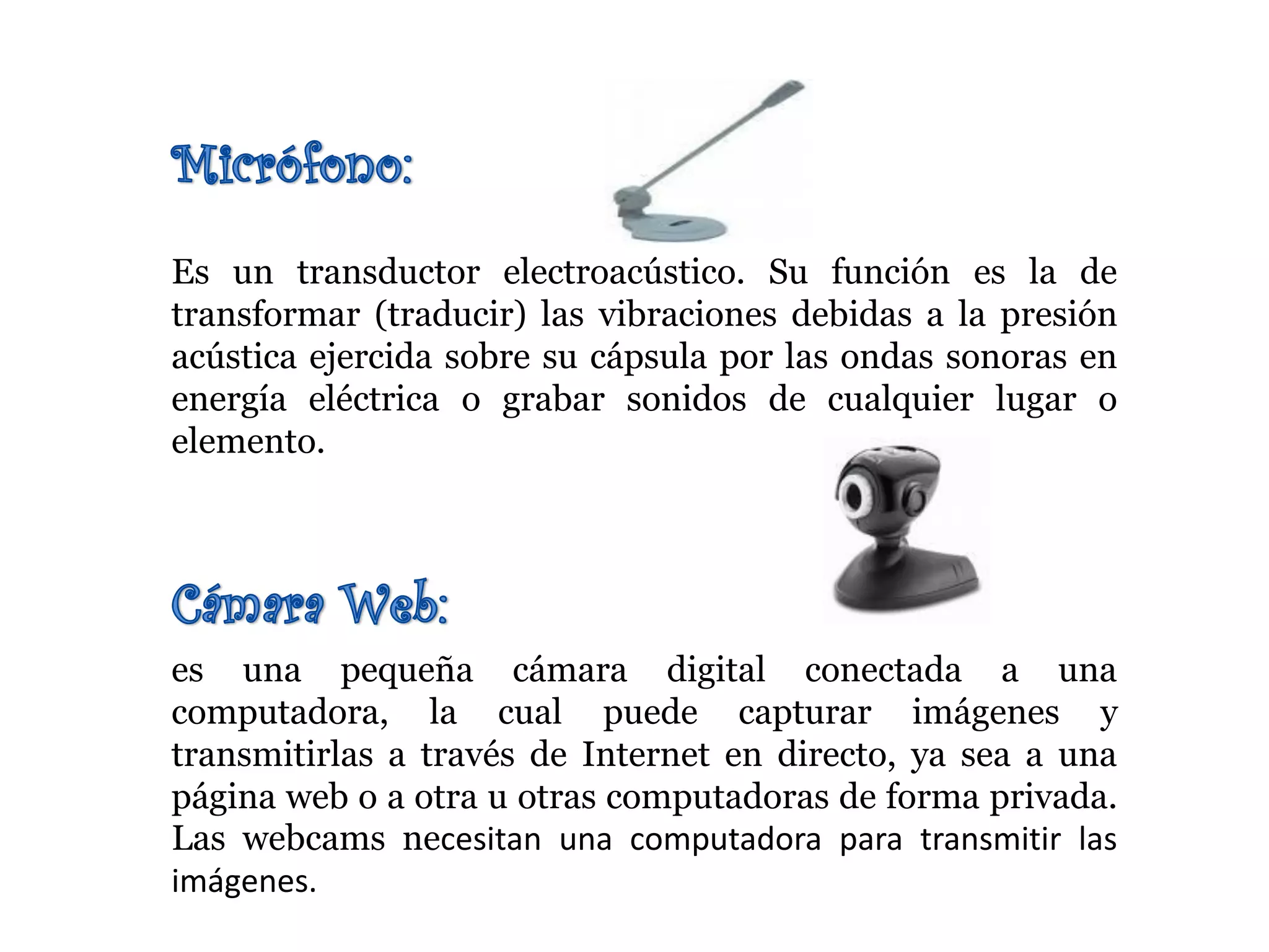 Es un transductor electroacústico. Su función es la de
transformar (traducir) las vibraciones debidas a la presión
acústica ejercida sobre su cápsula por las ondas sonoras en
energía eléctrica o grabar sonidos de cualquier lugar o
elemento.
es una pequeña cámara digital conectada a una
computadora, la cual puede capturar imágenes y
transmitirlas a través de Internet en directo, ya sea a una
página web o a otra u otras computadoras de forma privada.
Las webcams necesitan una computadora para transmitir las
imágenes.
 