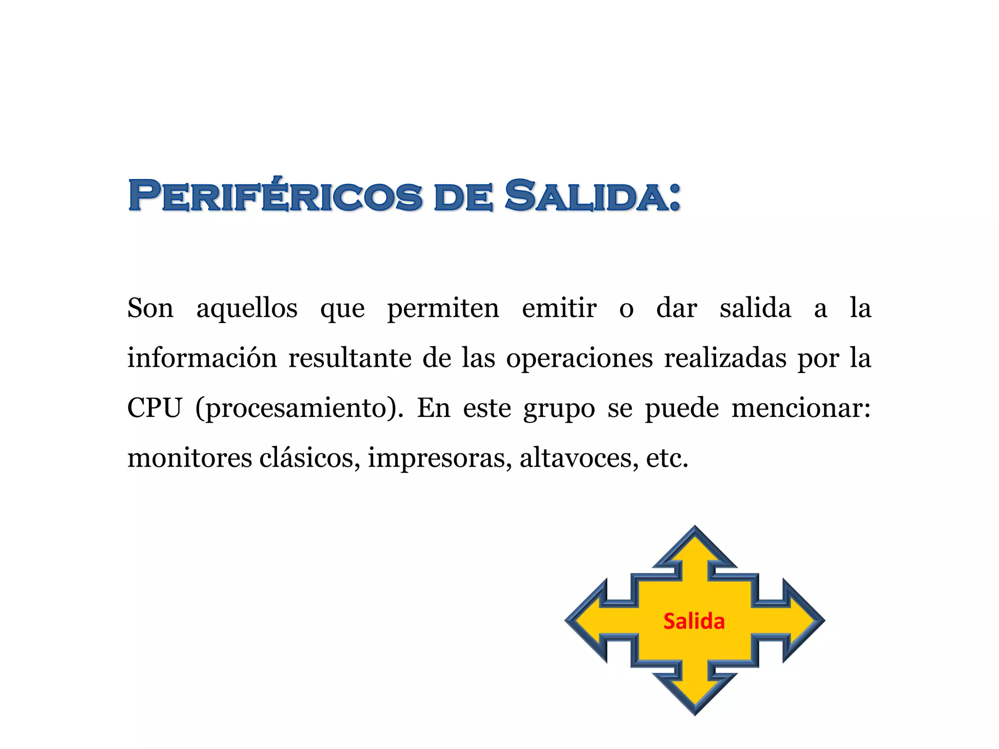 Son aquellos que permiten emitir o dar salida a la
información resultante de las operaciones realizadas por la
CPU (procesamiento). En este grupo se puede mencionar:
monitores clásicos, impresoras, altavoces, etc.
Salida
 