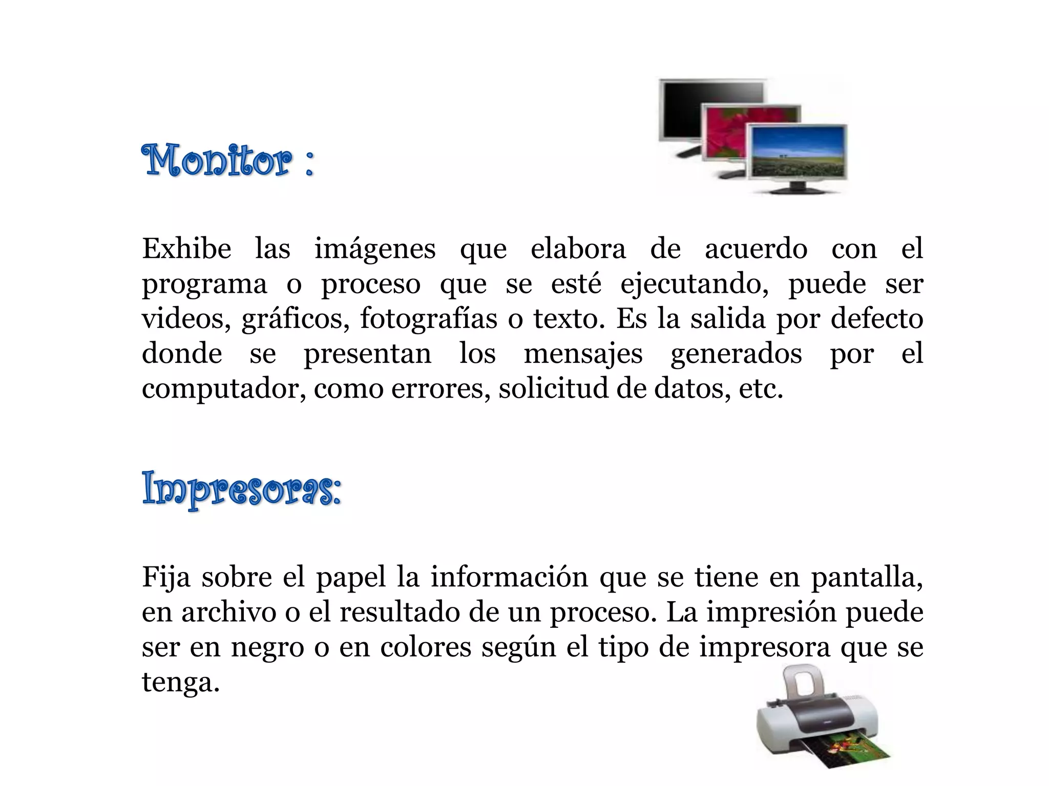 Exhibe las imágenes que elabora de acuerdo con el
programa o proceso que se esté ejecutando, puede ser
videos, gráficos, fotografías o texto. Es la salida por defecto
donde se presentan los mensajes generados por el
computador, como errores, solicitud de datos, etc.
Fija sobre el papel la información que se tiene en pantalla,
en archivo o el resultado de un proceso. La impresión puede
ser en negro o en colores según el tipo de impresora que se
tenga.
 