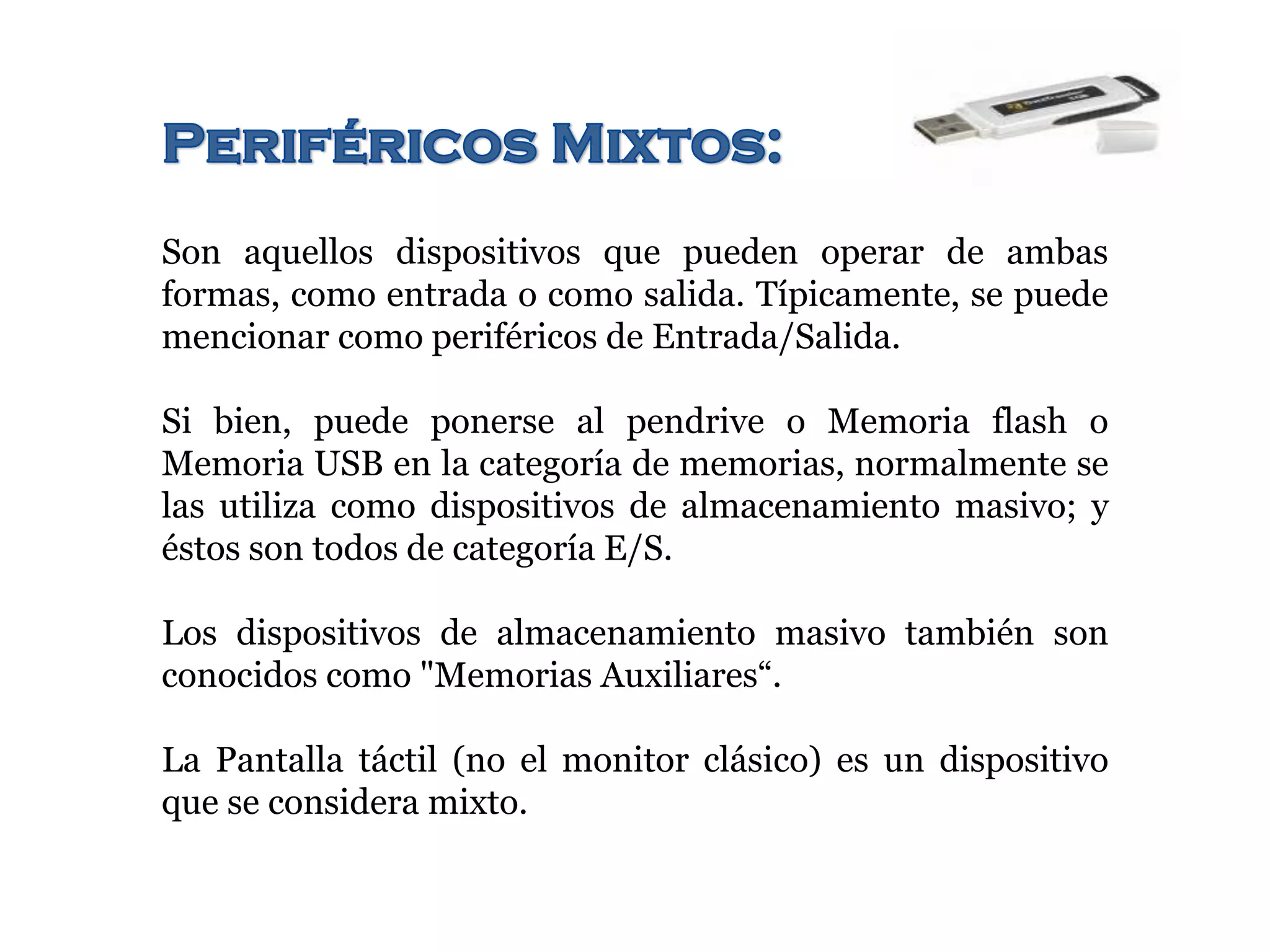 Son aquellos dispositivos que pueden operar de ambas
formas, como entrada o como salida. Típicamente, se puede
mencionar como periféricos de Entrada/Salida.
Si bien, puede ponerse al pendrive o Memoria flash o
Memoria USB en la categoría de memorias, normalmente se
las utiliza como dispositivos de almacenamiento masivo; y
éstos son todos de categoría E/S.
Los dispositivos de almacenamiento masivo también son
conocidos como "Memorias Auxiliares“.
La Pantalla táctil (no el monitor clásico) es un dispositivo
que se considera mixto.
 