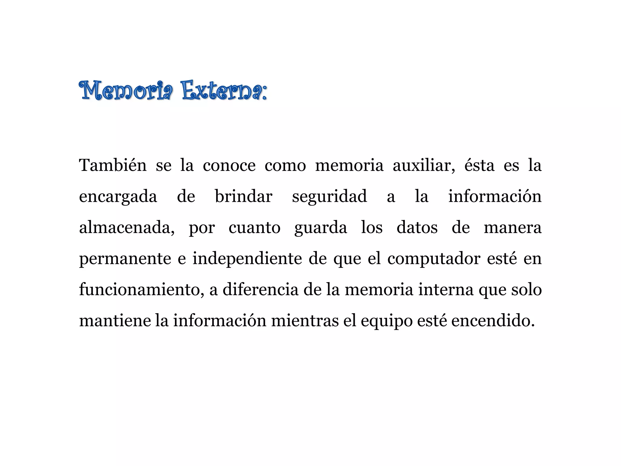 También se la conoce como memoria auxiliar, ésta es la
encargada de brindar seguridad a la información
almacenada, por cuanto guarda los datos de manera
permanente e independiente de que el computador esté en
funcionamiento, a diferencia de la memoria interna que solo
mantiene la información mientras el equipo esté encendido.
 